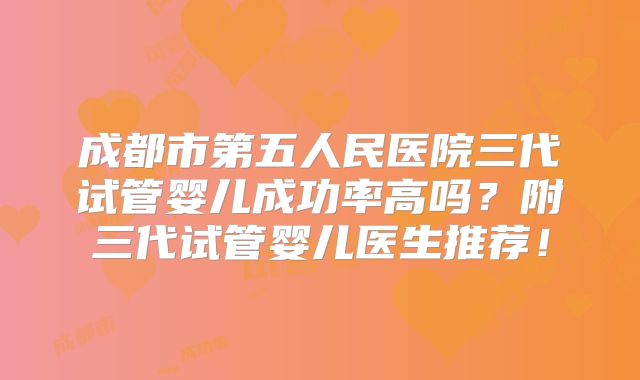成都市第五人民医院三代试管婴儿成功率高吗？附三代试管婴儿医生推荐！