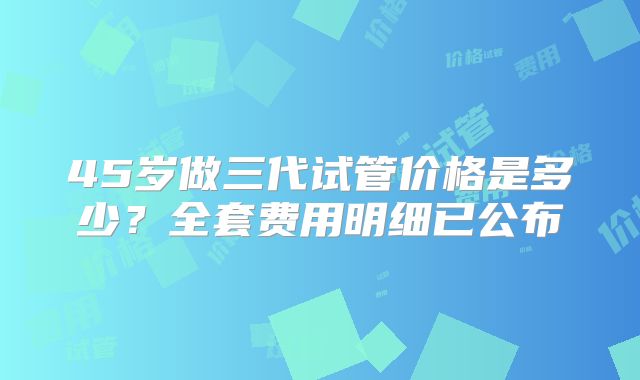 45岁做三代试管价格是多少？全套费用明细已公布