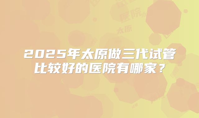 2025年太原做三代试管比较好的医院有哪家?
