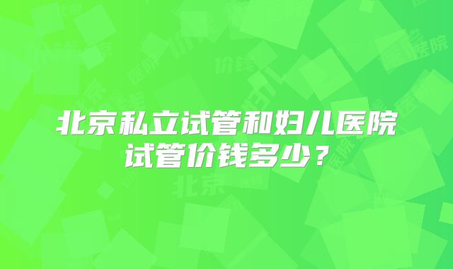 北京私立试管和妇儿医院试管价钱多少？