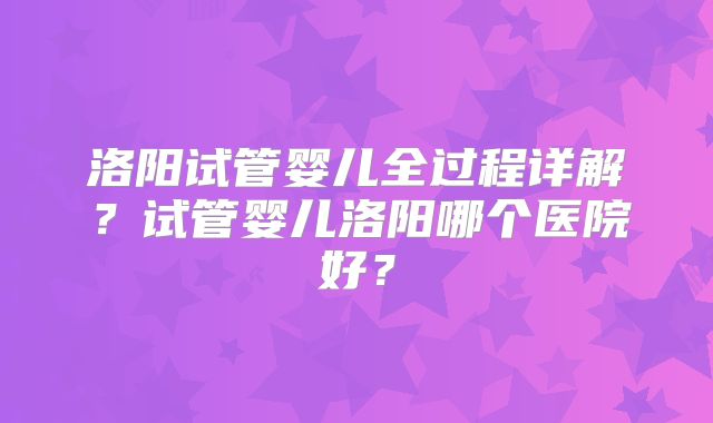 洛阳试管婴儿全过程详解？试管婴儿洛阳哪个医院好？