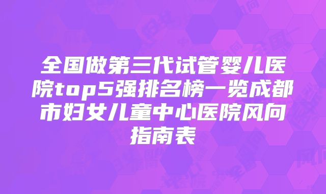 全国做第三代试管婴儿医院top5强排名榜一览成都市妇女儿童中心医院风向指南表