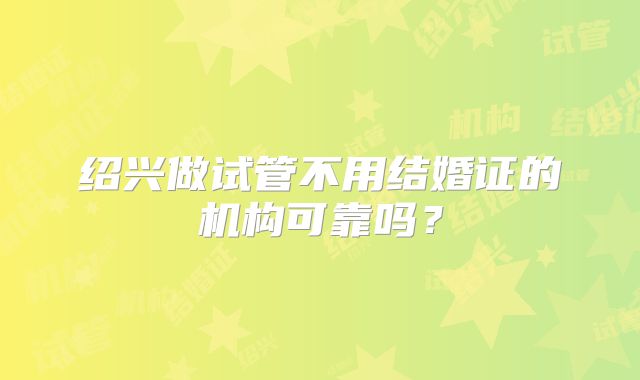 绍兴做试管不用结婚证的机构可靠吗?