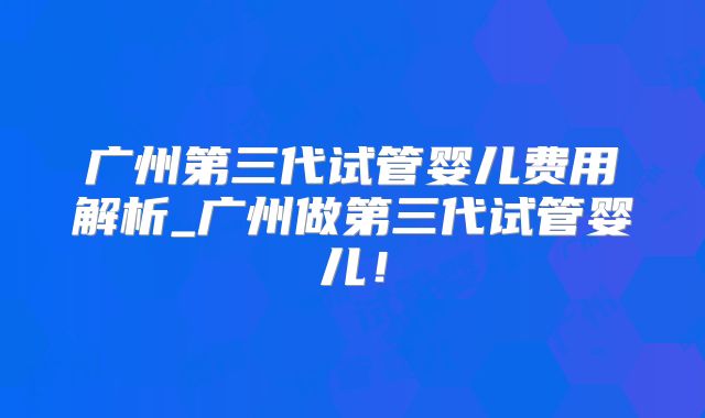 广州第三代试管婴儿费用解析_广州做第三代试管婴儿！