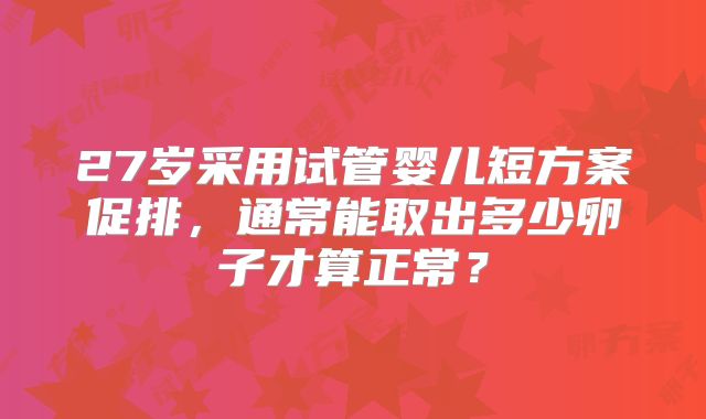 27岁采用试管婴儿短方案促排，通常能取出多少卵子才算正常？