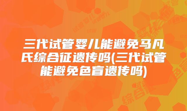 三代试管婴儿能避免马凡氏综合征遗传吗(三代试管能避免色盲遗传吗)