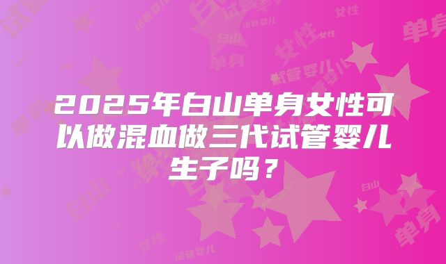 2025年白山单身女性可以做混血做三代试管婴儿生子吗?