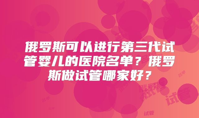 俄罗斯可以进行第三代试管婴儿的医院名单？俄罗斯做试管哪家好？