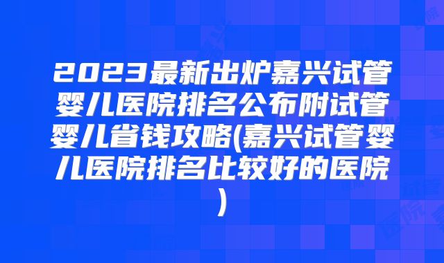 2023最新出炉嘉兴试管婴儿医院排名公布附试管婴儿省钱攻略(嘉兴试管婴儿医院排名比较好的医院)