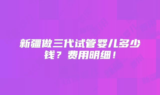 新疆做三代试管婴儿多少钱?费用明细!