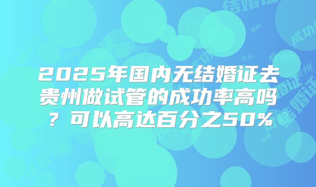 2025年国内无结婚证去贵州做试管的成功率高吗？可以高达百分之50%