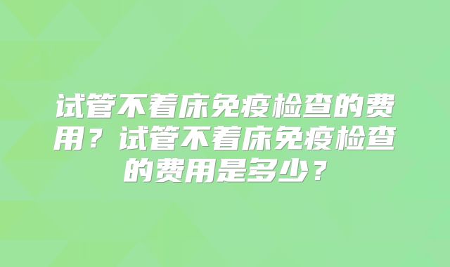 试管不着床免疫检查的费用？试管不着床免疫检查的费用是多少？