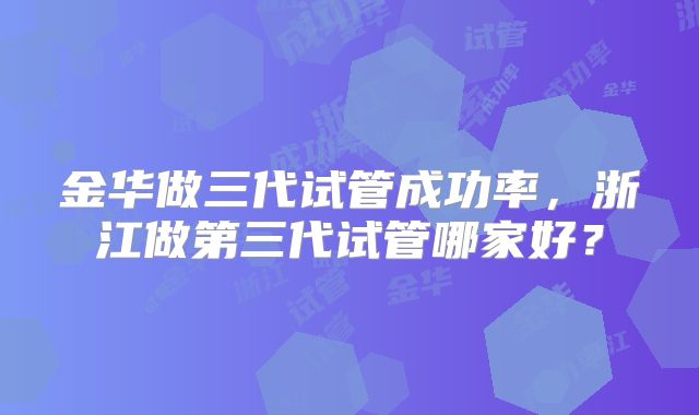 金华做三代试管成功率，浙江做第三代试管哪家好？