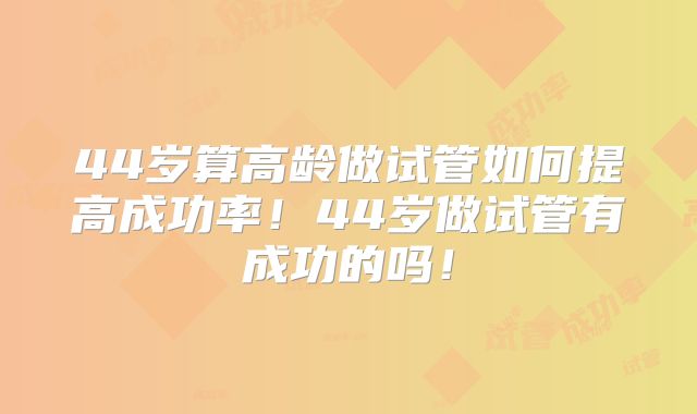 44岁算高龄做试管如何提高成功率！44岁做试管有成功的吗！