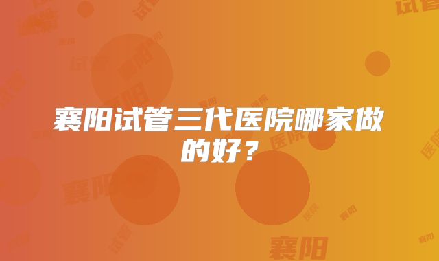 襄阳试管三代医院哪家做的好?