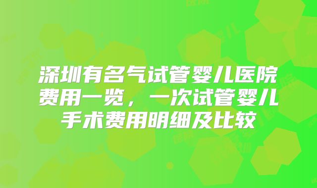 深圳有名气试管婴儿医院费用一览，一次试管婴儿手术费用明细及比较