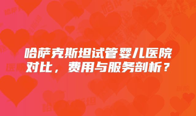 哈萨克斯坦试管婴儿医院对比，费用与服务剖析？