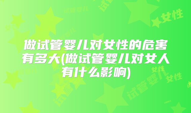 做试管婴儿对女性的危害有多大(做试管婴儿对女人有什么影响)