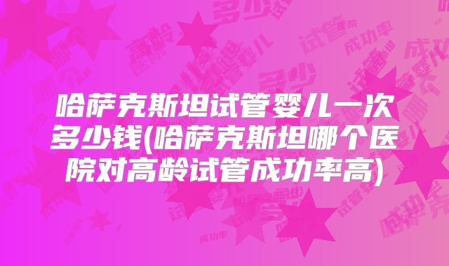 哈萨克斯坦试管婴儿一次多少钱(哈萨克斯坦哪个医院对高龄试管成功率高)
