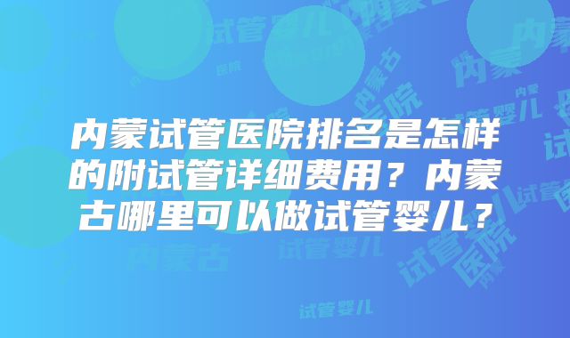 内蒙试管医院排名是怎样的附试管详细费用？内蒙古哪里可以做试管婴儿？