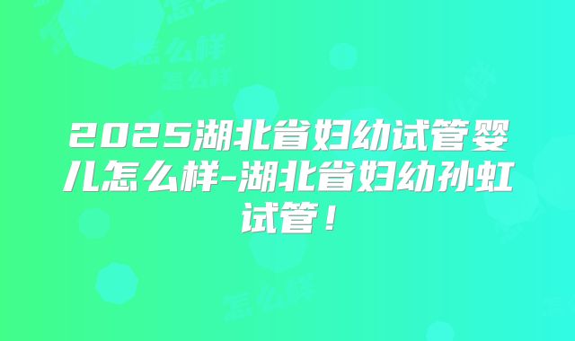 2025湖北省妇幼试管婴儿怎么样-湖北省妇幼孙虹试管!