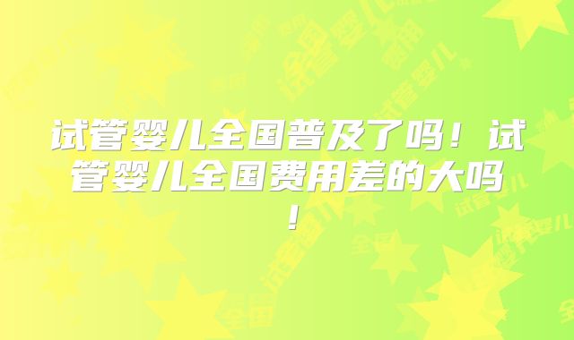 试管婴儿全国普及了吗！试管婴儿全国费用差的大吗！
