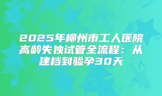 2025年柳州市工人医院高龄失独试管全流程：从建档到验孕30天