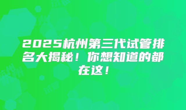 2025杭州第三代试管排名大揭秘！你想知道的都在这！