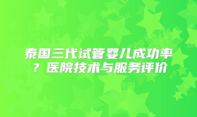 泰国三代试管婴儿成功率？医院技术与服务评价