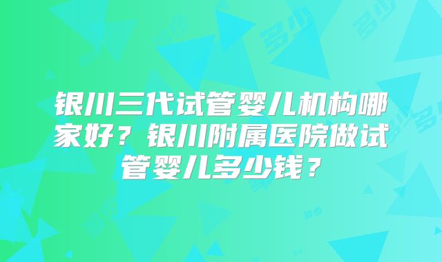 银川三代试管婴儿机构哪家好？银川附属医院做试管婴儿多少钱？