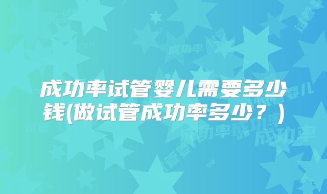 成功率试管婴儿需要多少钱(做试管成功率多少？)