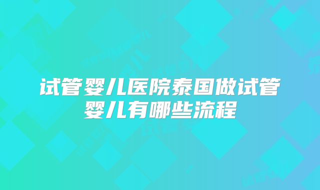 试管婴儿医院泰国做试管婴儿有哪些流程