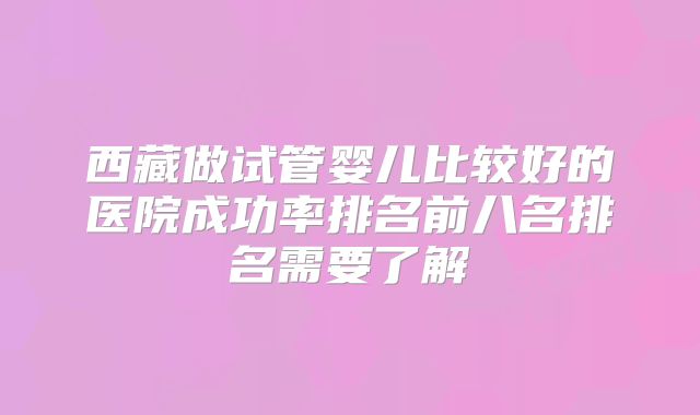 西藏做试管婴儿比较好的医院成功率排名前八名排名需要了解