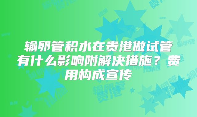 输卵管积水在贵港做试管有什么影响附解决措施?费用构成宣传