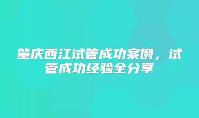 肇庆西江试管成功案例,试管成功经验全分享