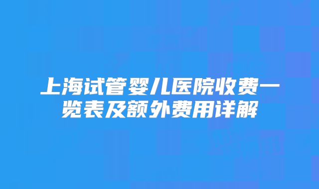 上海试管婴儿医院收费一览表及额外费用详解