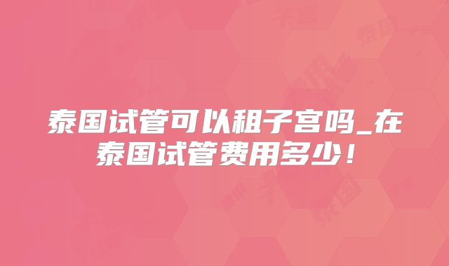 泰国试管可以租子宫吗_在泰国试管费用多少!