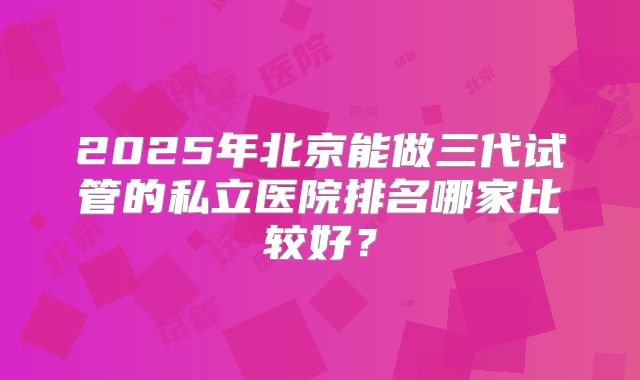 2025年北京能做三代试管的私立医院排名哪家比较好?
