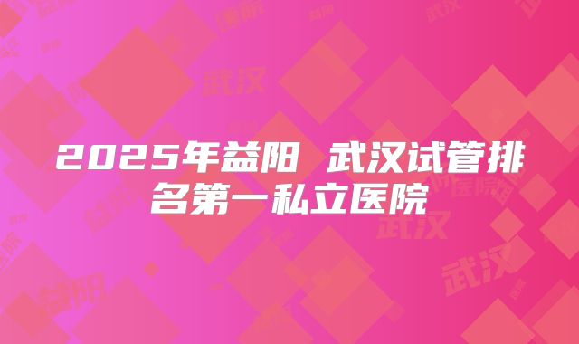 2025年益阳 武汉试管排名第一私立医院