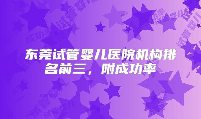 东莞试管婴儿医院机构排名前三,附成功率