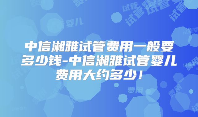 中信湘雅试管费用一般要多少钱-中信湘雅试管婴儿费用大约多少!