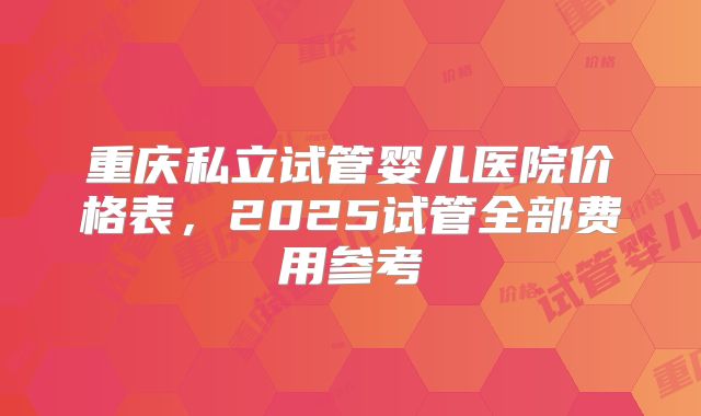 重庆私立试管婴儿医院价格表，2025试管全部费用参考