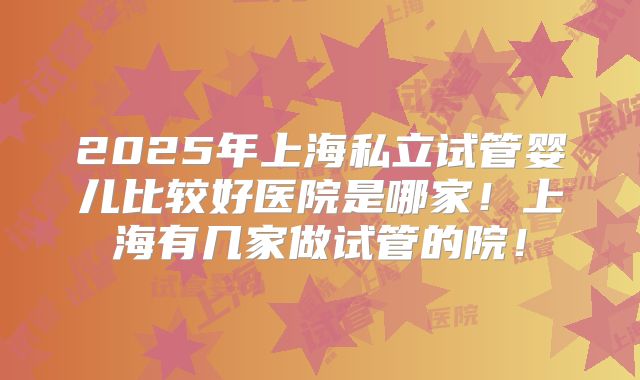 2025年上海私立试管婴儿比较好医院是哪家!上海有几家做试管的院!