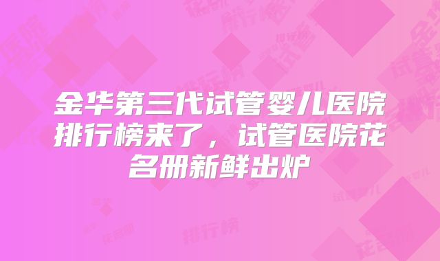 金华第三代试管婴儿医院排行榜来了，试管医院花名册新鲜出炉