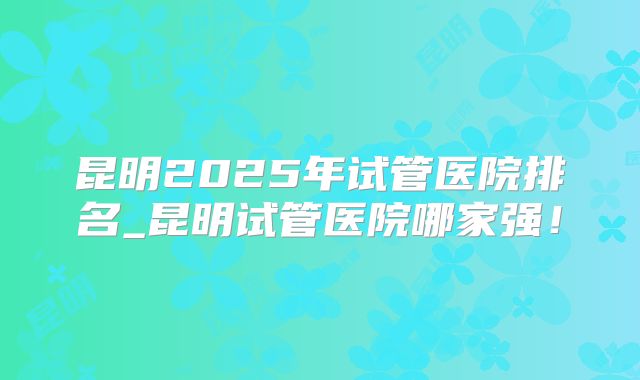 昆明2025年试管医院排名_昆明试管医院哪家强！