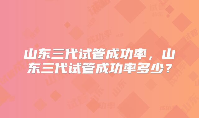 山东三代试管成功率，山东三代试管成功率多少？