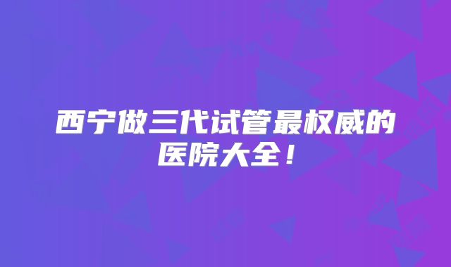 西宁做三代试管最权威的医院大全！
