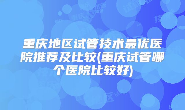 重庆地区试管技术最优医院推荐及比较(重庆试管哪个医院比较好)