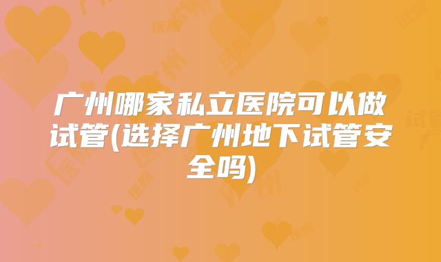 广州哪家私立医院可以做试管(选择广州地下试管安全吗)