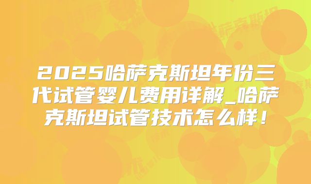 2025哈萨克斯坦年份三代试管婴儿费用详解_哈萨克斯坦试管技术怎么样!